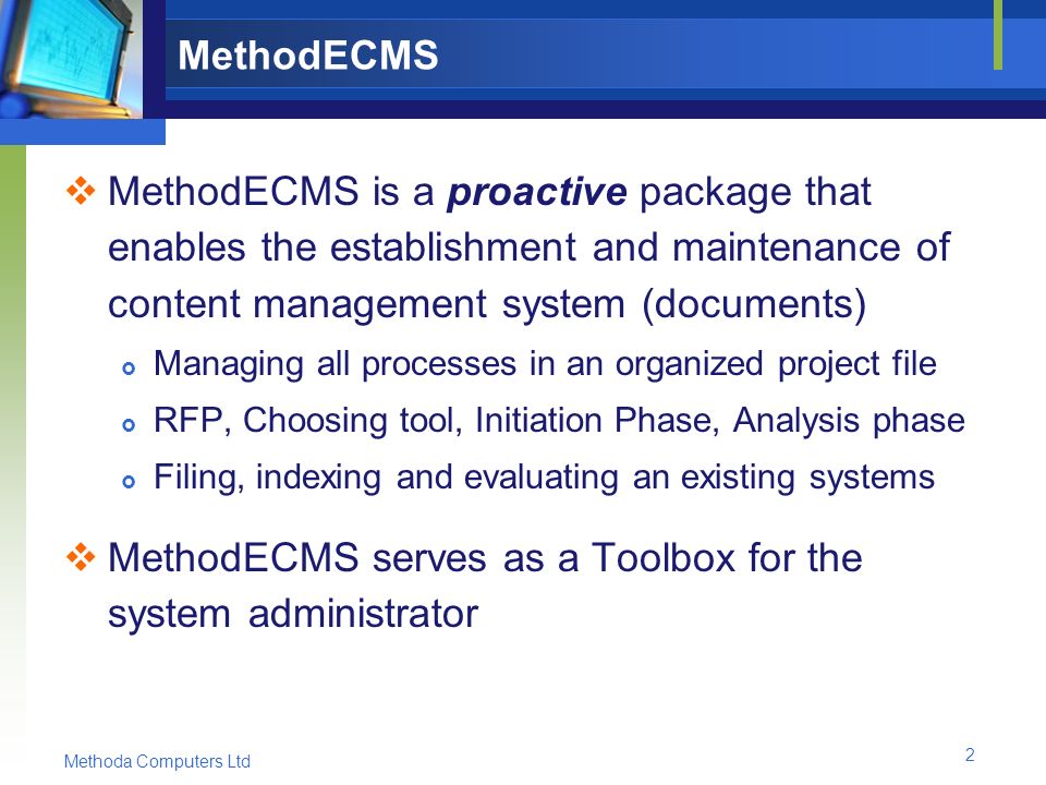 Methoda Computers Ltd 2 MethodECMS  MethodECMS is a proactive package that enables the establishment and maintenance of content management system (documents)  Managing all processes in an organized project file  RFP, Choosing tool, Initiation Phase, Analysis phase  Filing, indexing and evaluating an existing systems  MethodECMS serves as a Toolbox for the system administrator