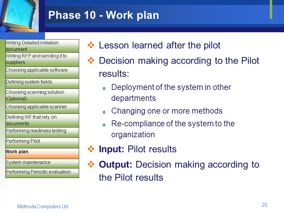 Methoda Computers Ltd 25 Phase 10 - Work plan  Lesson learned after the pilot  Decision making according to the Pilot results:  Deployment of the system in other departments  Changing one or more methods  Re-compliance of the system to the organization  Input: Pilot results  Output: Decision making according to the Pilot results Writing Detailed initiation document Writing RFP and sending it to suppliers Choosing applicable software Defining system fields Choosing scanning solution (Optional) Choosing applicable scanner Defining WF that rely on documents Performing readiness testing Performing Pilot Work plan System maintenance Performing Periodic evaluation