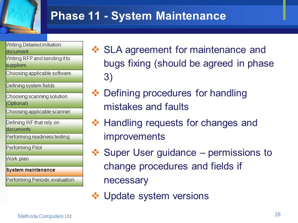 Methoda Computers Ltd 26 Phase 11 - System Maintenance  SLA agreement for maintenance and bugs fixing (should be agreed in phase 3)  Defining procedures for handling mistakes and faults  Handling requests for changes and improvements  Super User guidance – permissions to change procedures and fields if necessary  Update system versions Writing Detailed initiation document Writing RFP and sending it to suppliers Choosing applicable software Defining system fields Choosing scanning solution (Optional) Choosing applicable scanner Defining WF that rely on documents Performing readiness testing Performing Pilot Work plan System maintenance Performing Periodic evaluation