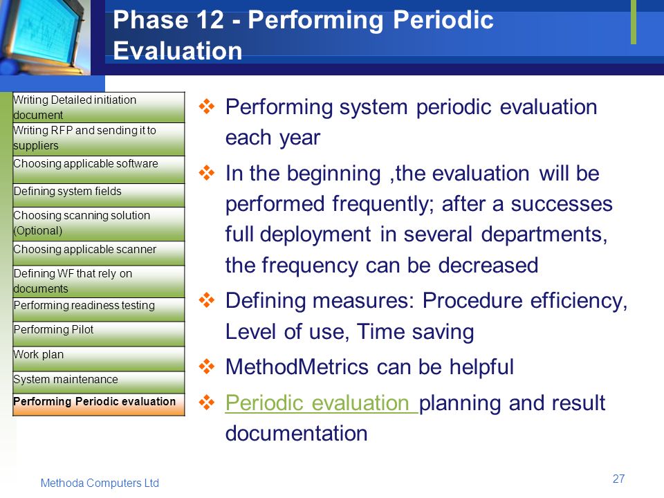 Methoda Computers Ltd 27 Phase 12 - Performing Periodic Evaluation  Performing system periodic evaluation each year  In the beginning,the evaluation will be performed frequently; after a successes full deployment in several departments, the frequency can be decreased  Defining measures: Procedure efficiency, Level of use, Time saving  MethodMetrics can be helpful  Periodic evaluation planning and result documentation Periodic evaluation Writing Detailed initiation document Writing RFP and sending it to suppliers Choosing applicable software Defining system fields Choosing scanning solution (Optional) Choosing applicable scanner Defining WF that rely on documents Performing readiness testing Performing Pilot Work plan System maintenance Performing Periodic evaluation