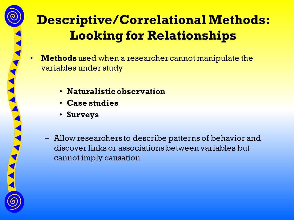 Descriptive/Correlational Methods: Looking for Relationships Methods used when a researcher cannot manipulate the variables under study Naturalistic observation Case studies Surveys – Allow researchers to describe patterns of behavior and discover links or associations between variables but cannot imply causation