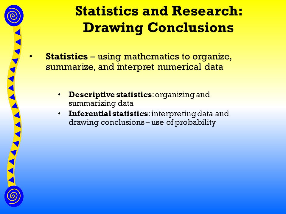 Statistics and Research: Drawing Conclusions Statistics – using mathematics to organize, summarize, and interpret numerical data Descriptive statistics: organizing and summarizing data Inferential statistics: interpreting data and drawing conclusions – use of probability