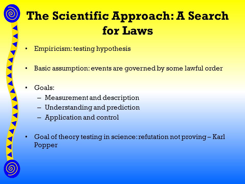 The Scientific Approach: A Search for Laws Empiricism: testing hypothesis Basic assumption: events are governed by some lawful order Goals: – Measurement and description – Understanding and prediction – Application and control Goal of theory testing in science: refutation not proving – Karl Popper