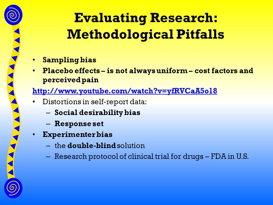 Evaluating Research: Methodological Pitfalls Sampling bias Placebo effects – is not always uniform – cost factors and perceived pain   v=yfRVCaA5o18 Distortions in self-report data: – Social desirability bias – Response set Experimenter bias – the double-blind solution – Research protocol of clinical trial for drugs – FDA in U.S.
