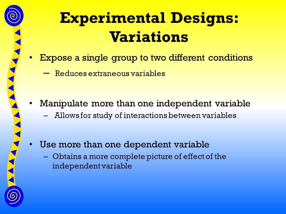 Experimental Designs: Variations Expose a single group to two different conditions – Reduces extraneous variables Manipulate more than one independent variable – Allows for study of interactions between variables Use more than one dependent variable – Obtains a more complete picture of effect of the independent variable