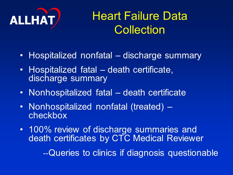 Heart Failure Data Collection Hospitalized nonfatal – discharge summary Hospitalized fatal – death certificate, discharge summary Nonhospitalized fatal – death certificate Nonhospitalized nonfatal (treated) – checkbox 100% review of discharge summaries and death certificates by CTC Medical Reviewer ALLHAT -- Queries to clinics if diagnosis questionable