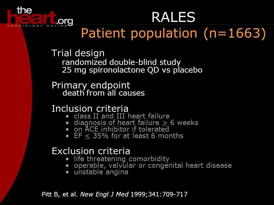 RALES Patient population (n=1663) Trial design randomized double-blind study 25 mg spironolactone QD vs placebo Primary endpoint death from all causes Inclusion criteria class II and III heart failure diagnosis of heart failure > 6 weeks on ACE inhibitor if tolerated EF < 35% for at least 6 months Exclusion criteria life threatening comorbidity operable, valvular or congenital heart disease unstable angina Pitt B, et al.