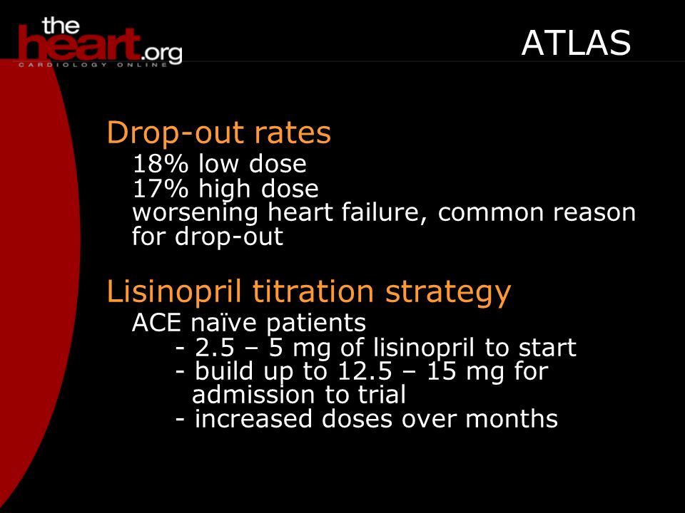 Drop-out rates 18% low dose 17% high dose worsening heart failure, common reason for drop-out Lisinopril titration strategy ACE naïve patients – 5 mg of lisinopril to start - build up to 12.5 – 15 mg for admission to trial - increased doses over months ATLAS Adverse reactions