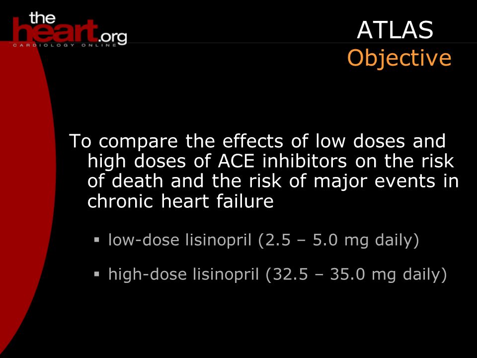 ATLAS Objective To compare the effects of low doses and high doses of ACE inhibitors on the risk of death and the risk of major events in chronic heart failure  low-dose lisinopril (2.5 – 5.0 mg daily)  high-dose lisinopril (32.5 – 35.0 mg daily)