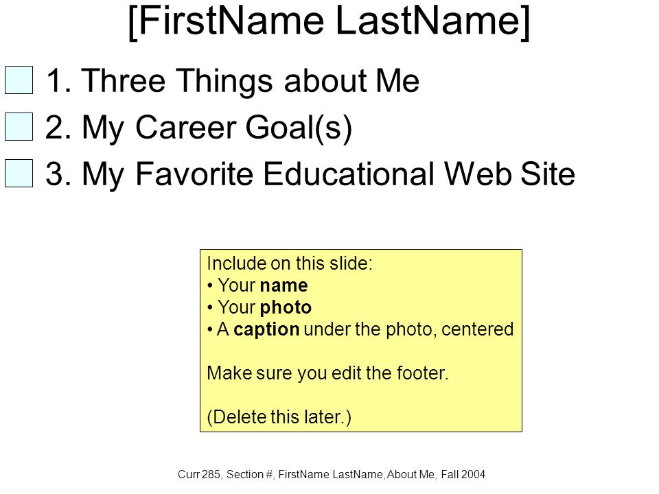 Curr 285, Section #, FirstName LastName, About Me, Fall 2004 [FirstName LastName] Include on this slide: Your name Your photo A caption under the photo, centered Make sure you edit the footer.