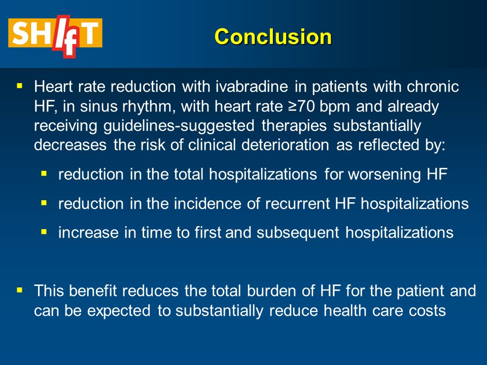  Heart rate reduction with ivabradine in patients with chronic HF, in sinus rhythm, with heart rate ≥70 bpm and already receiving guidelines-suggested therapies substantially decreases the risk of clinical deterioration as reflected by:  reduction in the total hospitalizations for worsening HF  reduction in the incidence of recurrent HF hospitalizations  increase in time to first and subsequent hospitalizations  This benefit reduces the total burden of HF for the patient and can be expected to substantially reduce health care costs Conclusion