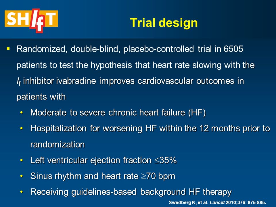 the I f inhibitor ivabradine improves cardiovascular outcomes in patients with  Randomized, double-blind, placebo-controlled trial in 6505 patients to test the hypothesis that heart rate slowing with the I f inhibitor ivabradine improves cardiovascular outcomes in patients with Moderate to severe chronic heart failure (HF)Moderate to severe chronic heart failure (HF) Hospitalization for worsening HF within the 12 months prior to randomizationHospitalization for worsening HF within the 12 months prior to randomization Left ventricular ejection fraction  35%Left ventricular ejection fraction  35% Sinus rhythm and heart rate 70 bpmSinus rhythm and heart rate  70 bpm Receiving guidelines-based background HF therapyReceiving guidelines-based background HF therapy Trial design Swedberg K, et al.
