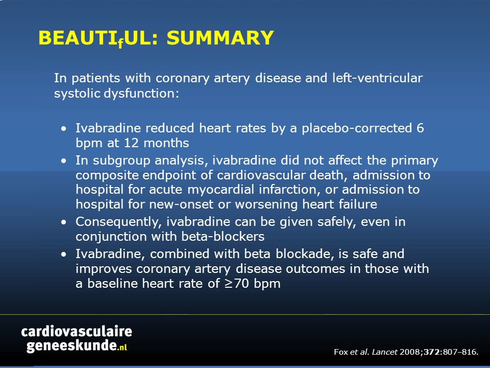 BEAUTI f UL: SUMMARY In patients with coronary artery disease and left-ventricular systolic dysfunction: Ivabradine reduced heart rates by a placebo-corrected 6 bpm at 12 months In subgroup analysis, ivabradine did not affect the primary composite endpoint of cardiovascular death, admission to hospital for acute myocardial infarction, or admission to hospital for new-onset or worsening heart failure Consequently, ivabradine can be given safely, even in conjunction with beta-blockers Ivabradine, combined with beta blockade, is safe and improves coronary artery disease outcomes in those with a baseline heart rate of ≥70 bpm Fox et al.