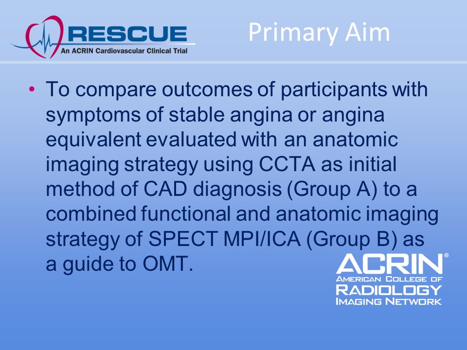 Primary Aim To compare outcomes of participants with symptoms of stable angina or angina equivalent evaluated with an anatomic imaging strategy using CCTA as initial method of CAD diagnosis (Group A) to a combined functional and anatomic imaging strategy of SPECT MPI/ICA (Group B) as a guide to OMT.