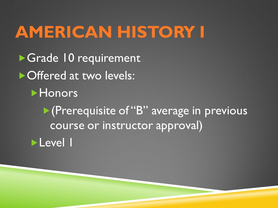 AMERICAN HISTORY I  Grade 10 requirement  Offered at two levels:  Honors  (Prerequisite of B average in previous course or instructor approval)  Level 1