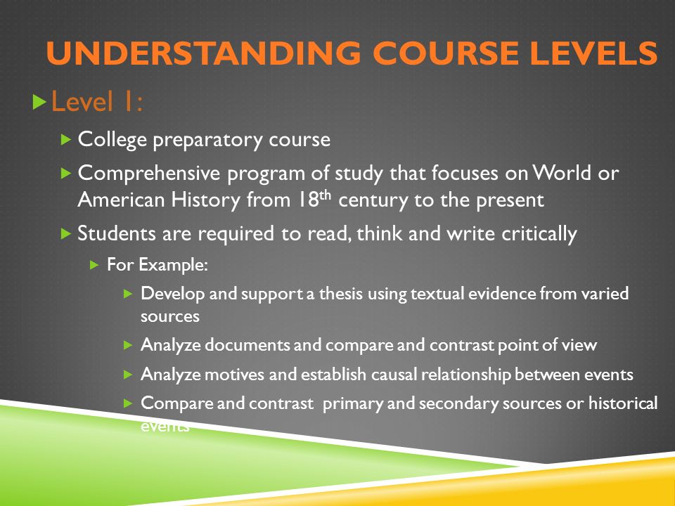 UNDERSTANDING COURSE LEVELS  Level 1:  College preparatory course  Comprehensive program of study that focuses on World or American History from 18 th century to the present  Students are required to read, think and write critically  For Example:  Develop and support a thesis using textual evidence from varied sources  Analyze documents and compare and contrast point of view  Analyze motives and establish causal relationship between events  Compare and contrast primary and secondary sources or historical events