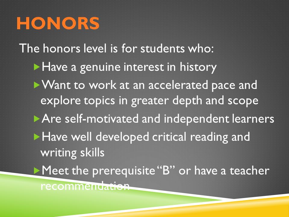 HONORS The honors level is for students who:  Have a genuine interest in history  Want to work at an accelerated pace and explore topics in greater depth and scope  Are self-motivated and independent learners  Have well developed critical reading and writing skills  Meet the prerequisite B or have a teacher recommendation