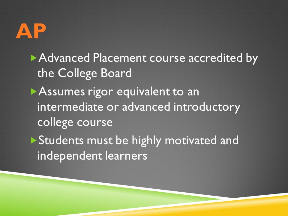 AP  Advanced Placement course accredited by the College Board  Assumes rigor equivalent to an intermediate or advanced introductory college course  Students must be highly motivated and independent learners