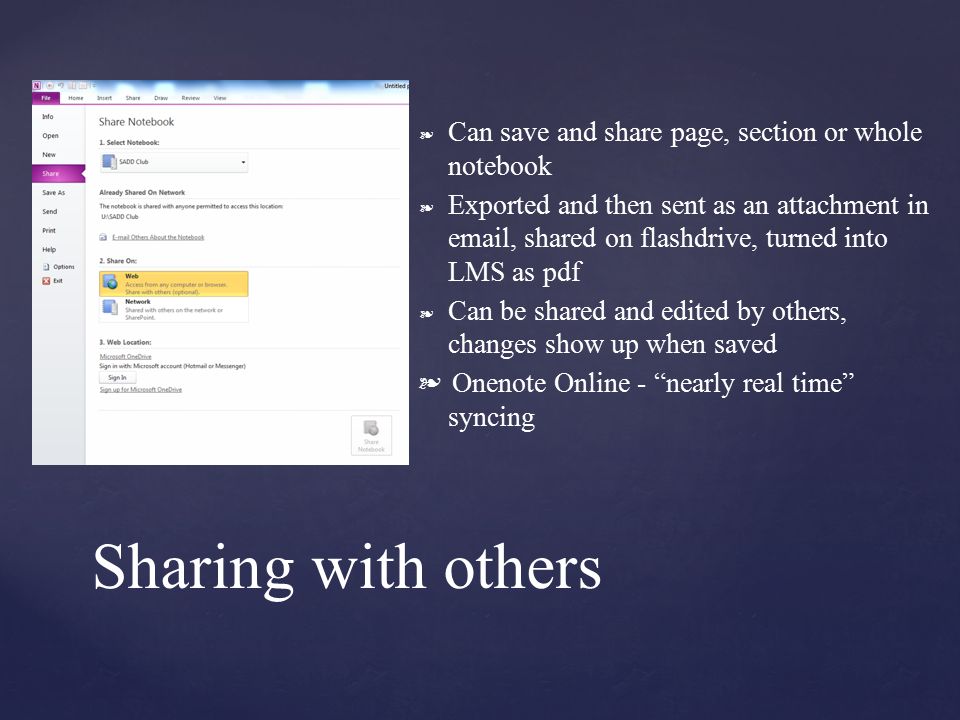 ❧ Can save and share page, section or whole notebook ❧ Exported and then sent as an attachment in  , shared on flashdrive, turned into LMS as pdf ❧ Can be shared and edited by others, changes show up when saved ❧ Onenote Online - nearly real time syncing Sharing with others