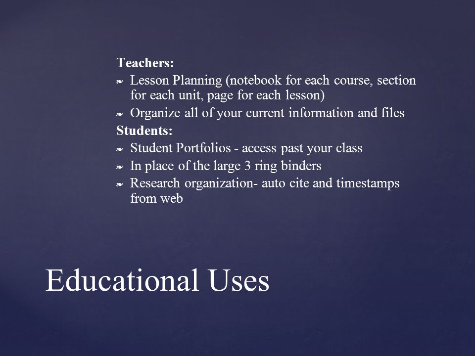Teachers: ❧ Lesson Planning (notebook for each course, section for each unit, page for each lesson) ❧ Organize all of your current information and files Students: ❧ Student Portfolios - access past your class ❧ In place of the large 3 ring binders ❧ Research organization- auto cite and timestamps from web Educational Uses