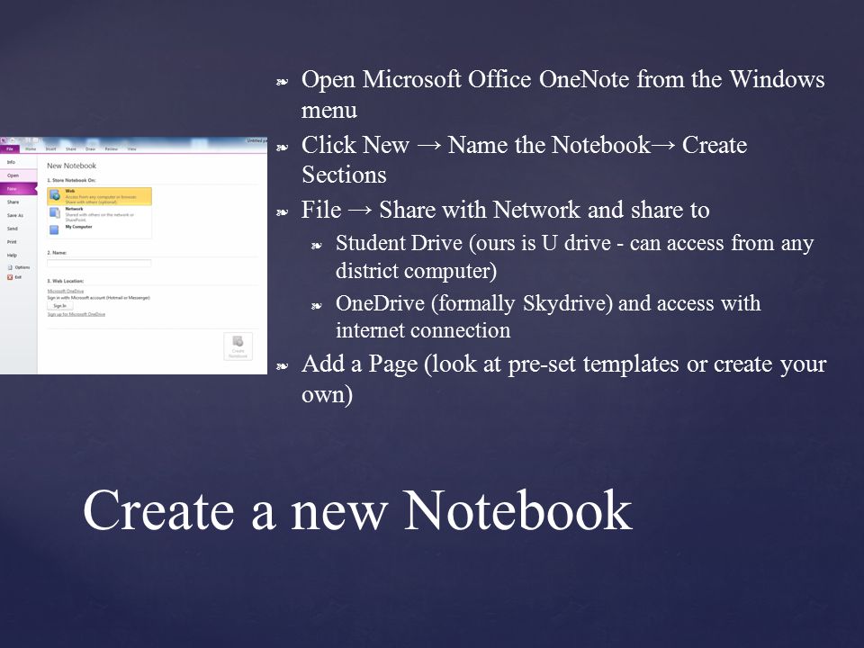 ❧ Open Microsoft Office OneNote from the Windows menu ❧ Click New → Name the Notebook→ Create Sections ❧ File → Share with Network and share to ❧ Student Drive (ours is U drive - can access from any district computer) ❧ OneDrive (formally Skydrive) and access with internet connection ❧ Add a Page (look at pre-set templates or create your own) Create a new Notebook