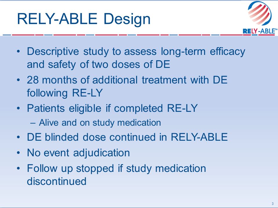 RELY-ABLE Design Descriptive study to assess long-term efficacy and safety of two doses of DE 28 months of additional treatment with DE following RE-LY Patients eligible if completed RE-LY –Alive and on study medication DE blinded dose continued in RELY-ABLE No event adjudication Follow up stopped if study medication discontinued 3