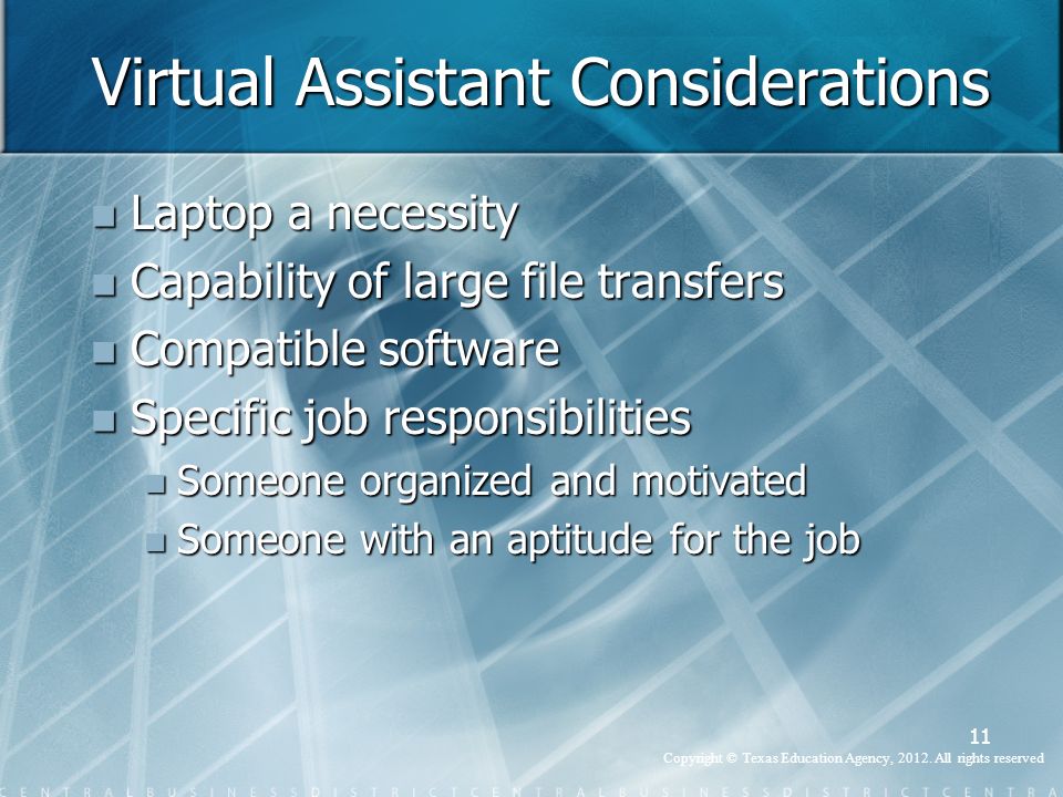 Virtual Assistant Considerations Laptop a necessity Laptop a necessity Capability of large file transfers Capability of large file transfers Compatible software Compatible software Specific job responsibilities Specific job responsibilities Someone organized and motivated Someone organized and motivated Someone with an aptitude for the job Someone with an aptitude for the job 11 Copyright © Texas Education Agency, 2012.