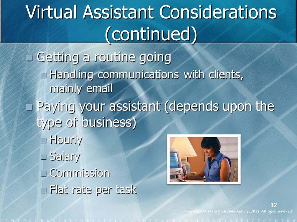 Virtual Assistant Considerations (continued) Getting a routine going Getting a routine going Handling communications with clients, mainly  Handling communications with clients, mainly  Paying your assistant (depends upon the type of business) Paying your assistant (depends upon the type of business) Hourly Hourly Salary Salary Commission Commission Flat rate per task Flat rate per task 12 Copyright © Texas Education Agency, 2012.