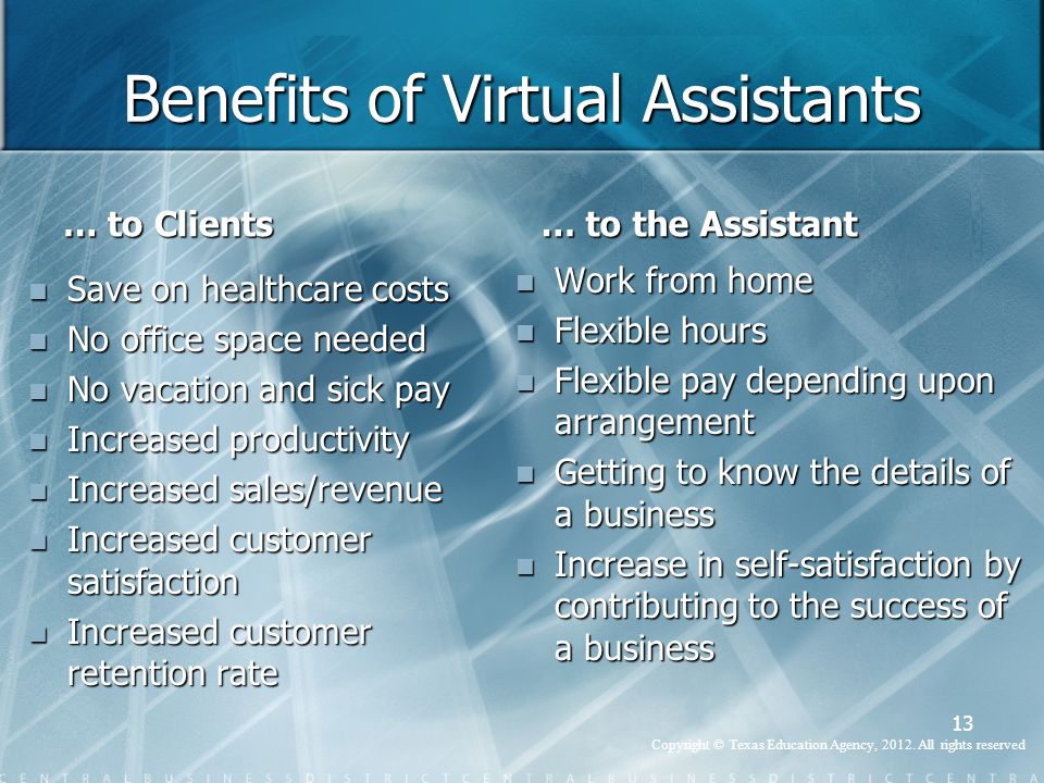 Benefits of Virtual Assistants … to Clients Save on healthcare costs No office space needed No vacation and sick pay Increased productivity Increased sales/revenue Increased customer satisfaction Increased customer retention rate … to the Assistant Work from home Flexible hours Flexible pay depending upon arrangement Getting to know the details of a business Increase in self-satisfaction by contributing to the success of a business 13 Copyright © Texas Education Agency, 2012.