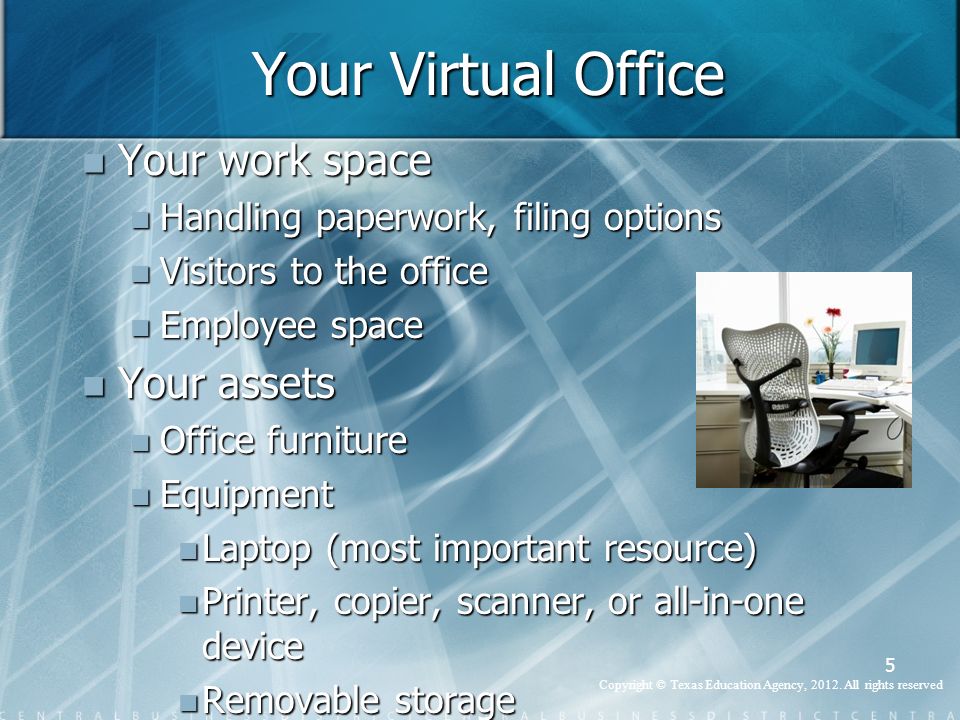 Your Virtual Office Your work space Your work space Handling paperwork, filing options Handling paperwork, filing options Visitors to the office Visitors to the office Employee space Employee space Your assets Your assets Office furniture Office furniture Equipment Equipment Laptop (most important resource) Laptop (most important resource) Printer, copier, scanner, or all-in-one device Printer, copier, scanner, or all-in-one device Removable storage Removable storage 5 Copyright © Texas Education Agency, 2012.
