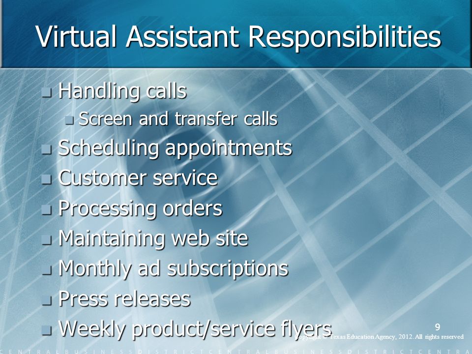 Virtual Assistant Responsibilities Handling calls Handling calls Screen and transfer calls Screen and transfer calls Scheduling appointments Scheduling appointments Customer service Customer service Processing orders Processing orders Maintaining web site Maintaining web site Monthly ad subscriptions Monthly ad subscriptions Press releases Press releases Weekly product/service flyers Weekly product/service flyers 9 Copyright © Texas Education Agency, 2012.