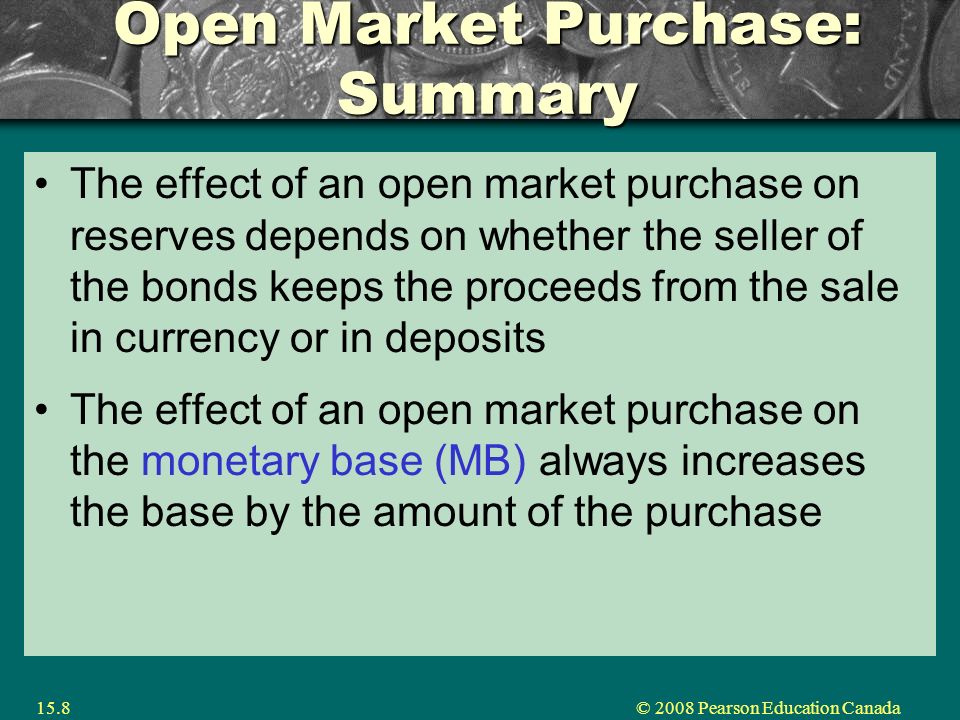 © 2008 Pearson Education Canada15.8 Open Market Purchase: Summary The effect of an open market purchase on reserves depends on whether the seller of the bonds keeps the proceeds from the sale in currency or in deposits The effect of an open market purchase on the monetary base (MB) always increases the base by the amount of the purchase