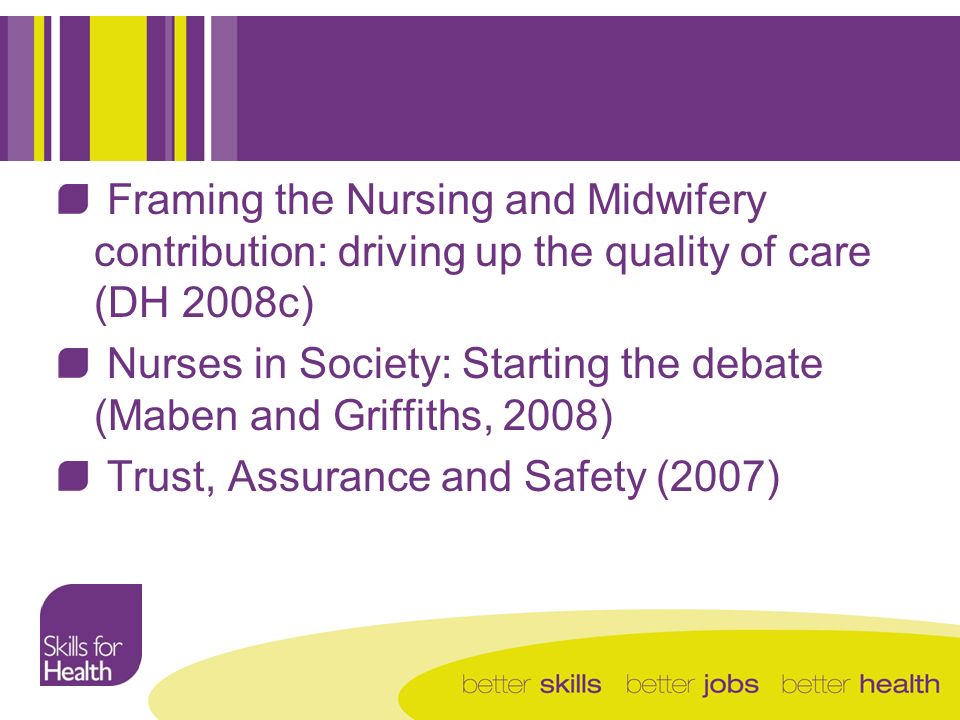 Framing the Nursing and Midwifery contribution: driving up the quality of care (DH 2008c) Nurses in Society: Starting the debate (Maben and Griffiths, 2008) Trust, Assurance and Safety (2007)