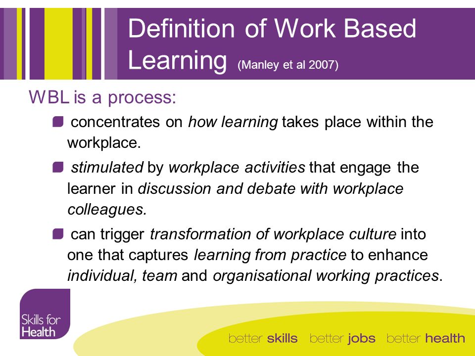 Definition of Work Based Learning (Manley et al 2007) WBL is a process: concentrates on how learning takes place within the workplace.