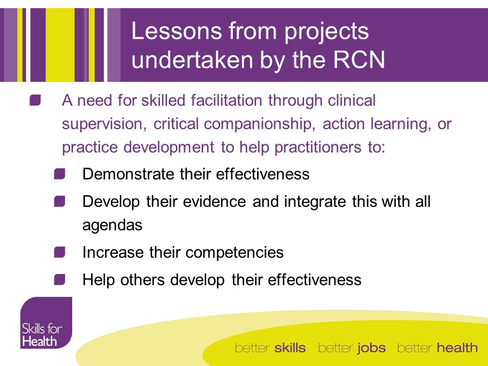 Lessons from projects undertaken by the RCN A need for skilled facilitation through clinical supervision, critical companionship, action learning, or practice development to help practitioners to: Demonstrate their effectiveness Develop their evidence and integrate this with all agendas Increase their competencies Help others develop their effectiveness
