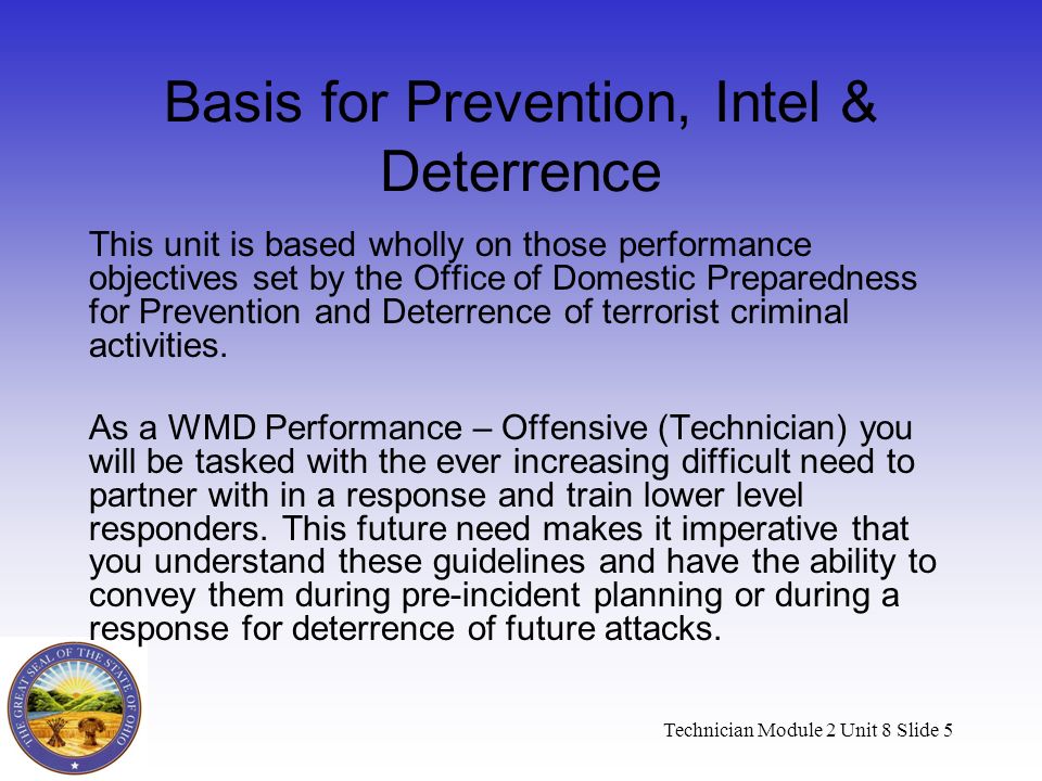 Technician Module 2 Unit 8 Slide 5 Basis for Prevention, Intel & Deterrence This unit is based wholly on those performance objectives set by the Office of Domestic Preparedness for Prevention and Deterrence of terrorist criminal activities.