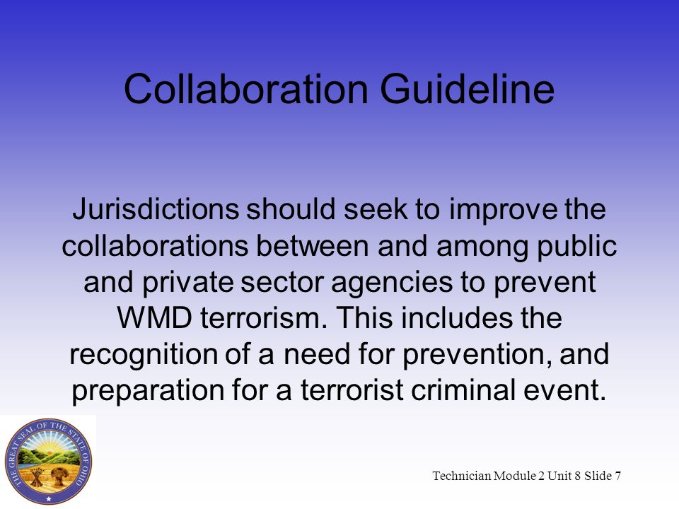 Technician Module 2 Unit 8 Slide 7 Collaboration Guideline Jurisdictions should seek to improve the collaborations between and among public and private sector agencies to prevent WMD terrorism.