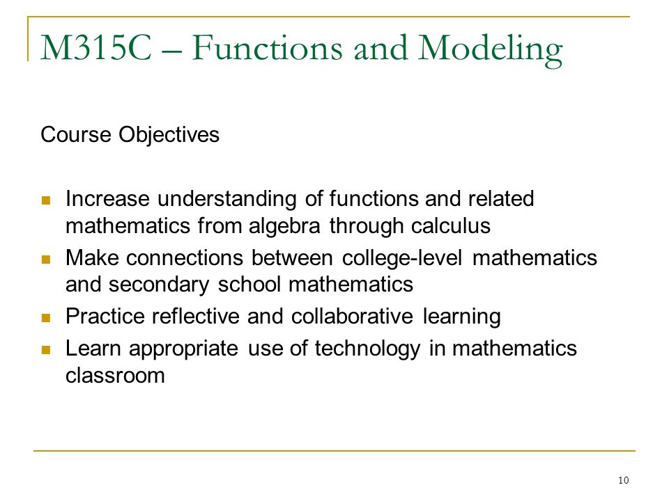 10 M315C – Functions and Modeling Course Objectives Increase understanding of functions and related mathematics from algebra through calculus Make connections between college-level mathematics and secondary school mathematics Practice reflective and collaborative learning Learn appropriate use of technology in mathematics classroom
