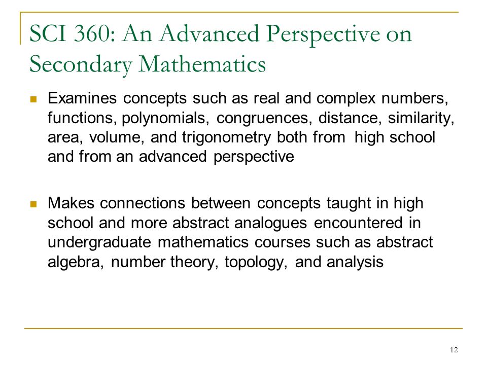12 SCI 360: An Advanced Perspective on Secondary Mathematics Examines concepts such as real and complex numbers, functions, polynomials, congruences, distance, similarity, area, volume, and trigonometry both from high school and from an advanced perspective Makes connections between concepts taught in high school and more abstract analogues encountered in undergraduate mathematics courses such as abstract algebra, number theory, topology, and analysis