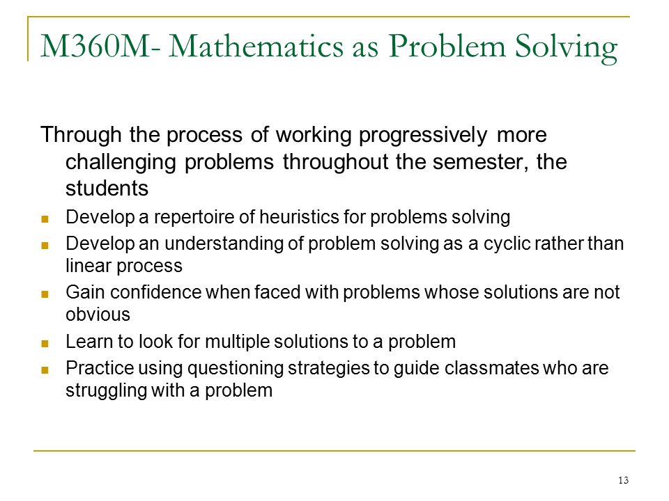 13 M360M- Mathematics as Problem Solving Through the process of working progressively more challenging problems throughout the semester, the students Develop a repertoire of heuristics for problems solving Develop an understanding of problem solving as a cyclic rather than linear process Gain confidence when faced with problems whose solutions are not obvious Learn to look for multiple solutions to a problem Practice using questioning strategies to guide classmates who are struggling with a problem