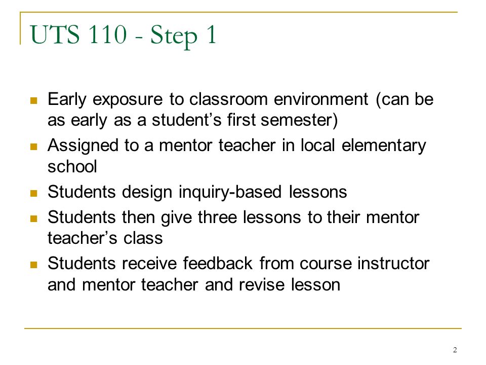 2 UTS Step 1 Early exposure to classroom environment (can be as early as a student’s first semester) Assigned to a mentor teacher in local elementary school Students design inquiry-based lessons Students then give three lessons to their mentor teacher’s class Students receive feedback from course instructor and mentor teacher and revise lesson