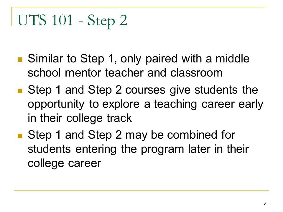 3 UTS Step 2 Similar to Step 1, only paired with a middle school mentor teacher and classroom Step 1 and Step 2 courses give students the opportunity to explore a teaching career early in their college track Step 1 and Step 2 may be combined for students entering the program later in their college career