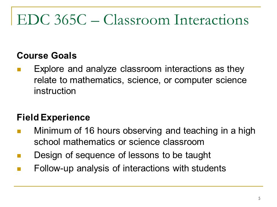 5 EDC 365C – Classroom Interactions Course Goals Explore and analyze classroom interactions as they relate to mathematics, science, or computer science instruction Field Experience Minimum of 16 hours observing and teaching in a high school mathematics or science classroom Design of sequence of lessons to be taught Follow-up analysis of interactions with students