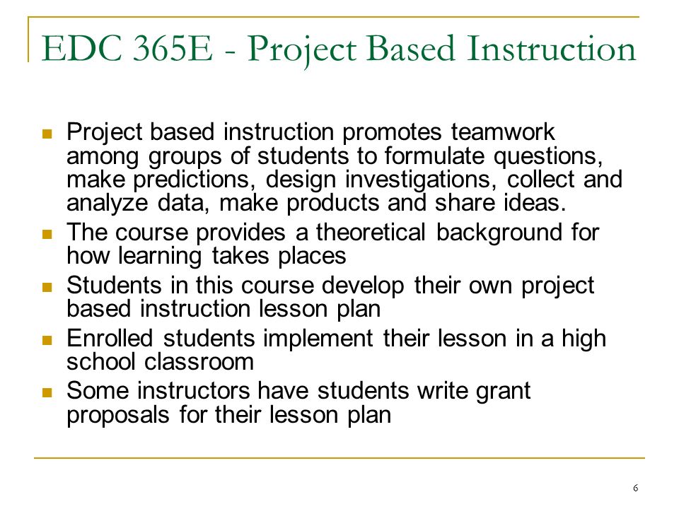 6 EDC 365E - Project Based Instruction Project based instruction promotes teamwork among groups of students to formulate questions, make predictions, design investigations, collect and analyze data, make products and share ideas.