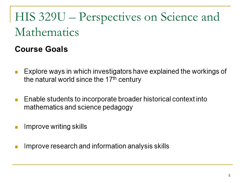 8 HIS 329U – Perspectives on Science and Mathematics Course Goals Explore ways in which investigators have explained the workings of the natural world since the 17 th century Enable students to incorporate broader historical context into mathematics and science pedagogy Improve writing skills Improve research and information analysis skills
