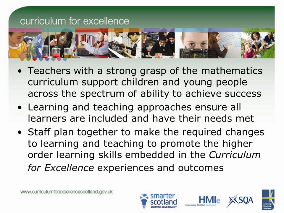 Teachers with a strong grasp of the mathematics curriculum support children and young people across the spectrum of ability to achieve success Learning and teaching approaches ensure all learners are included and have their needs met Staff plan together to make the required changes to learning and teaching to promote the higher order learning skills embedded in the Curriculum for Excellence experiences and outcomes