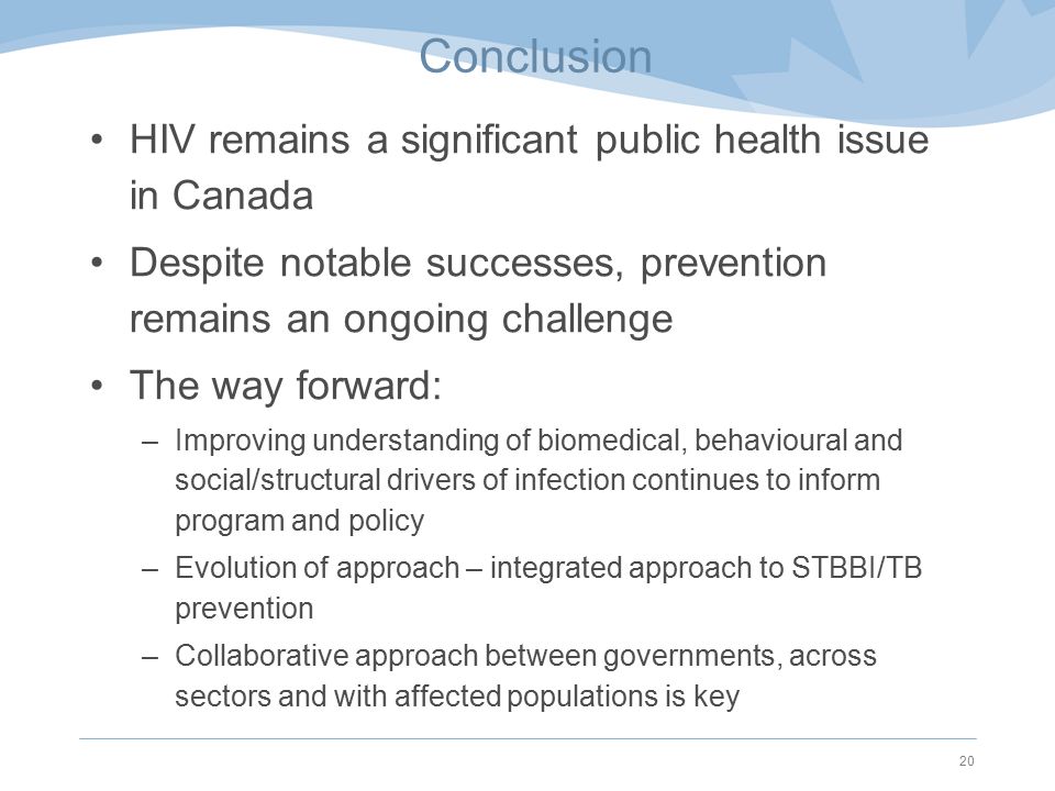 Conclusion HIV remains a significant public health issue in Canada Despite notable successes, prevention remains an ongoing challenge The way forward: –Improving understanding of biomedical, behavioural and social/structural drivers of infection continues to inform program and policy –Evolution of approach – integrated approach to STBBI/TB prevention –Collaborative approach between governments, across sectors and with affected populations is key 20