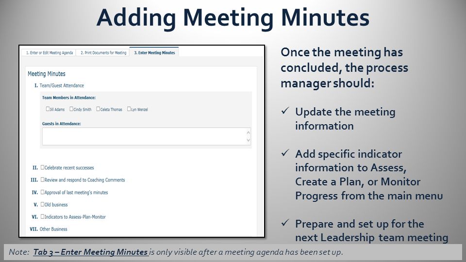 Adding Meeting Minutes Once the meeting has concluded, the process manager should: Update the meeting information Add specific indicator information to Assess, Create a Plan, or Monitor Progress from the main menu Prepare and set up for the next Leadership team meeting Note: Tab 3 – Enter Meeting Minutes is only visible after a meeting agenda has been set up.