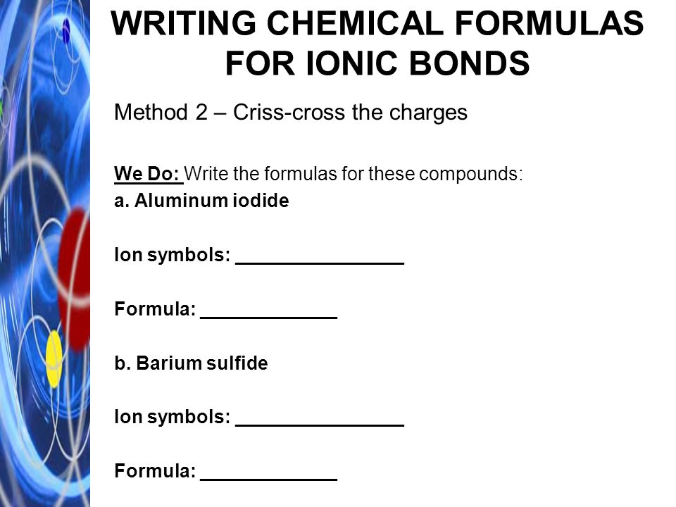 WRITING CHEMICAL FORMULAS FOR IONIC BONDS Method 2 – Criss-cross the charges We Do: Write the formulas for these compounds: a.
