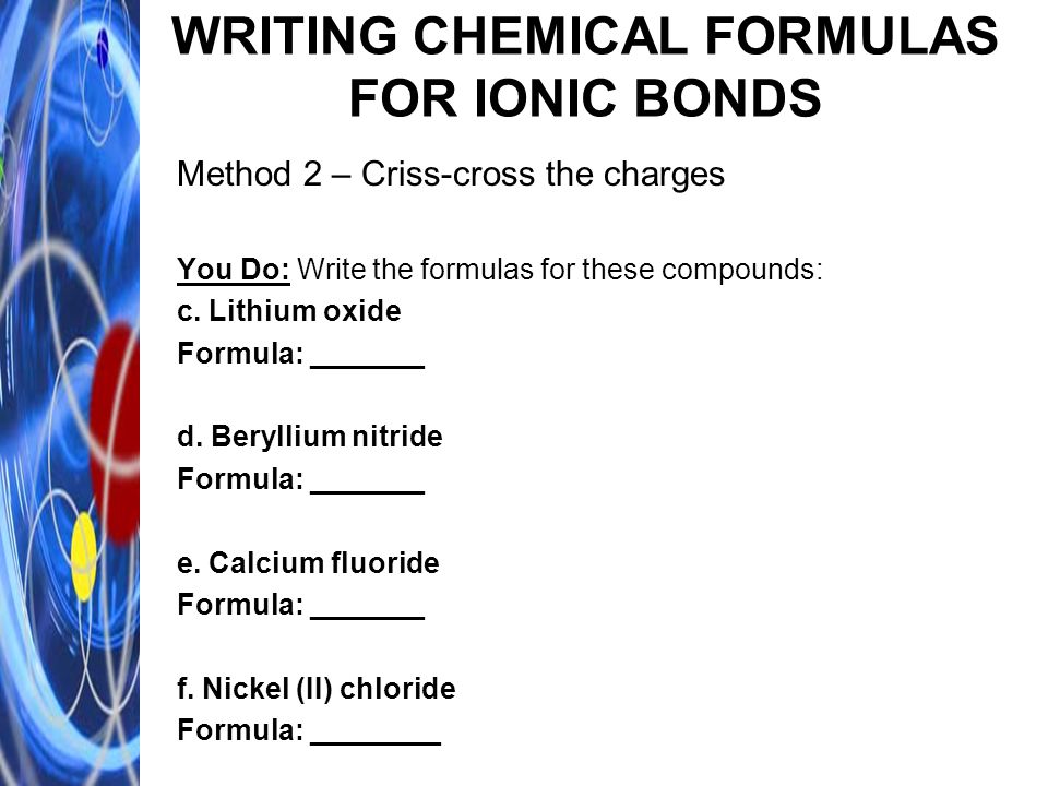 WRITING CHEMICAL FORMULAS FOR IONIC BONDS Method 2 – Criss-cross the charges You Do: Write the formulas for these compounds: c.
